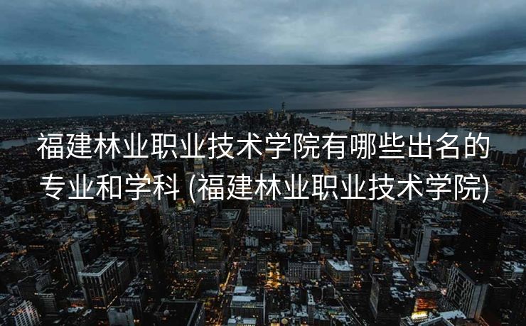 福建林业职业技术学院有哪些出名的专业和学科 (福建林业职业技术学院)