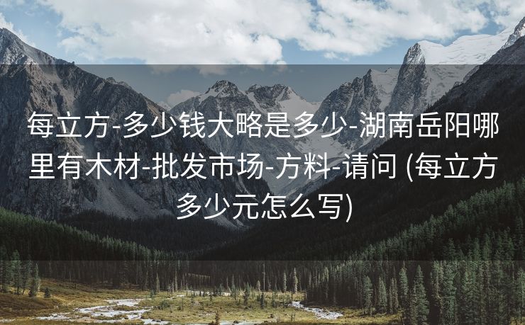 每立方-多少钱大略是多少-湖南岳阳哪里有木材-批发市场-方料-请问 (每立方多少元怎么写)
