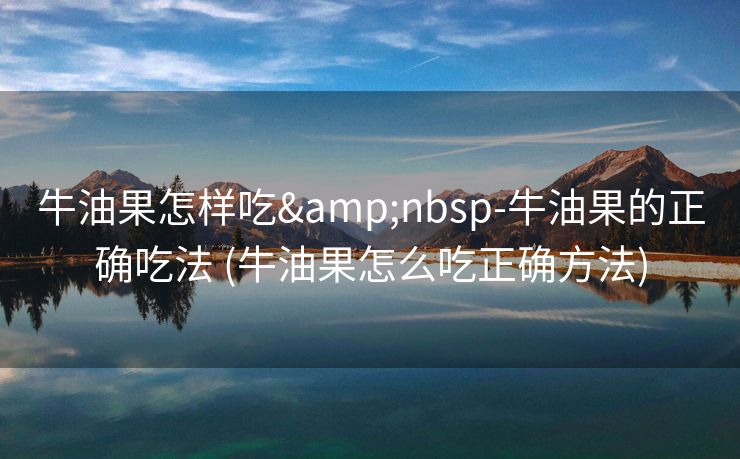 牛油果怎样吃&nbsp-牛油果的正确吃法 (牛油果怎么吃正确方法)