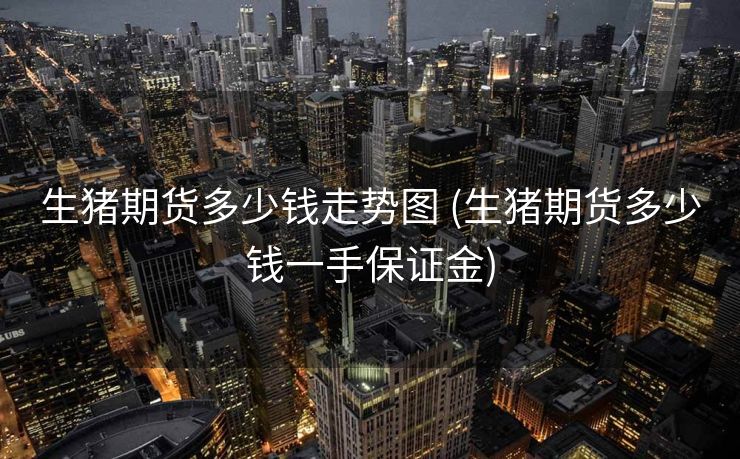 生猪期货多少钱走势图 (生猪期货多少钱一手保证金)