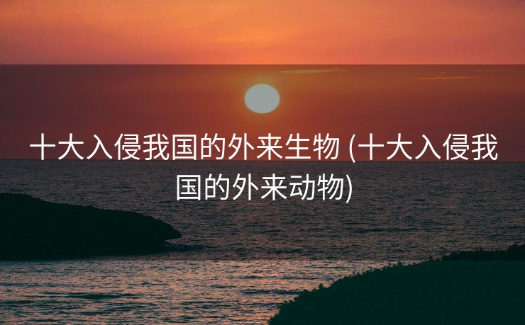 十大入侵我国的外来生物 (十大入侵我国的外来动物)