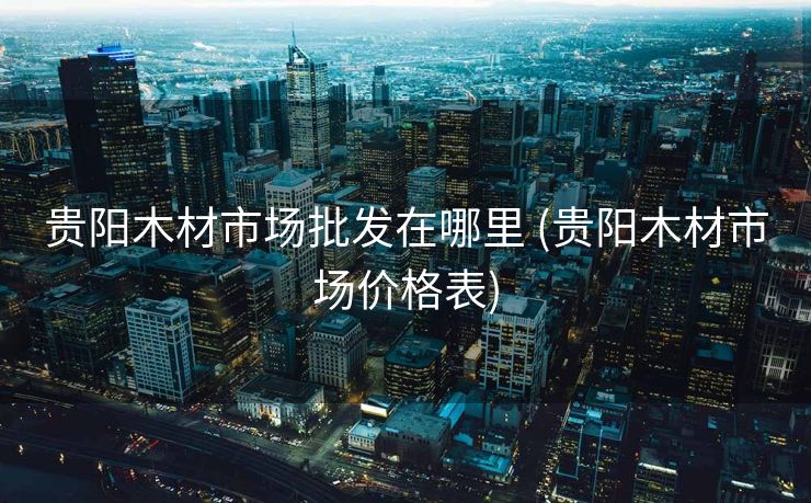 贵阳木材市场批发在哪里 (贵阳木材市场价格表)