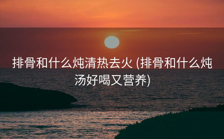 排骨和什么炖清热去火 (排骨和什么炖汤好喝又营养)