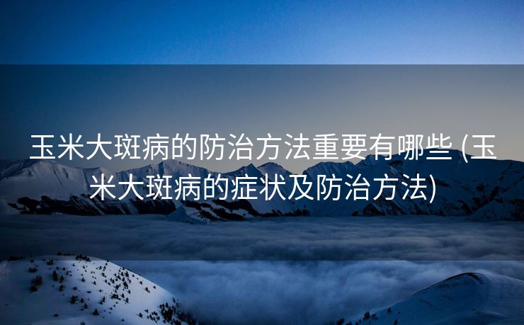 玉米大斑病的防治方法重要有哪些 (玉米大斑病的症状及防治方法)