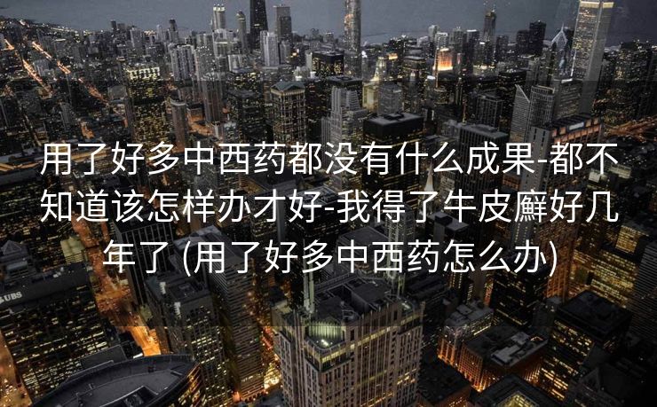 用了好多中西药都没有什么成果-都不知道该怎样办才好-我得了牛皮廯好几年了 (用了好多中西药怎么办)