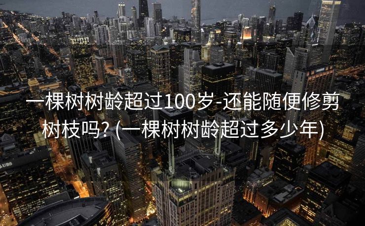 一棵树树龄超过100岁-还能随便修剪树枝吗? (一棵树树龄超过多少年)