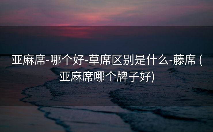 亚麻席-哪个好-草席区别是什么-藤席 (亚麻席哪个牌子好)