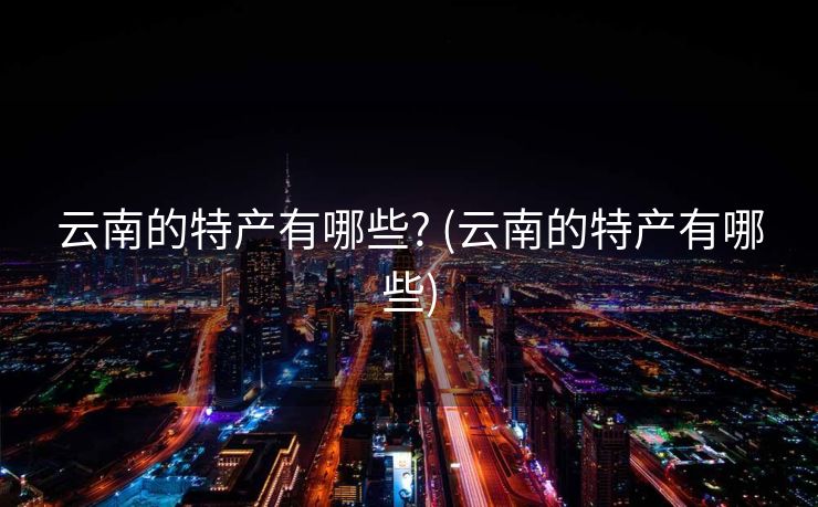 云南的特产有哪些? (云南的特产有哪些)