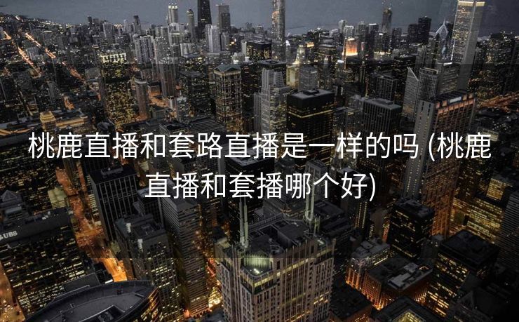 桃鹿直播和套路直播是一样的吗 (桃鹿直播和套播哪个好)