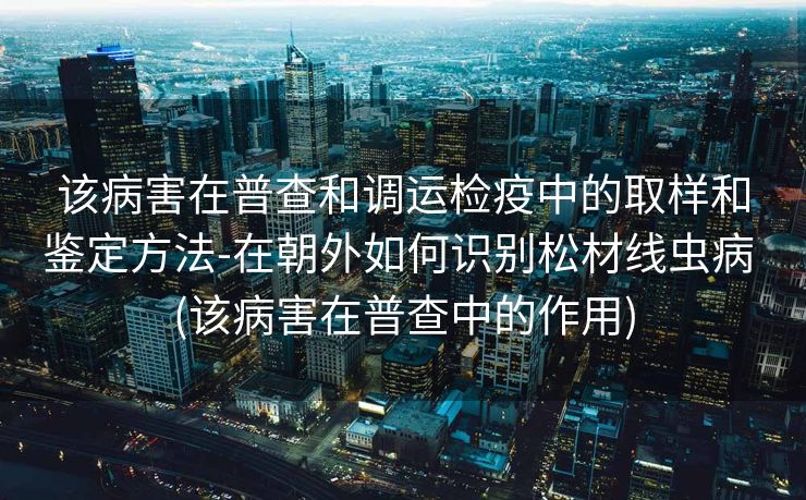 该病害在普查和调运检疫中的取样和鉴定方法-在朝外如何识别松材线虫病 (该病害在普查中的作用)