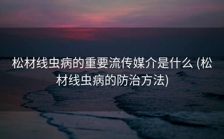 松材线虫病的重要流传媒介是什么 (松材线虫病的防治方法)