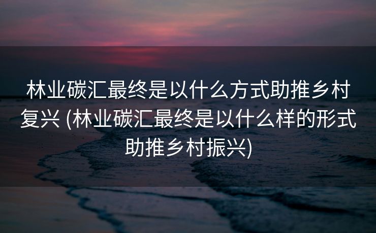 林业碳汇最终是以什么方式助推乡村复兴 (林业碳汇最终是以什么样的形式助推乡村振兴)