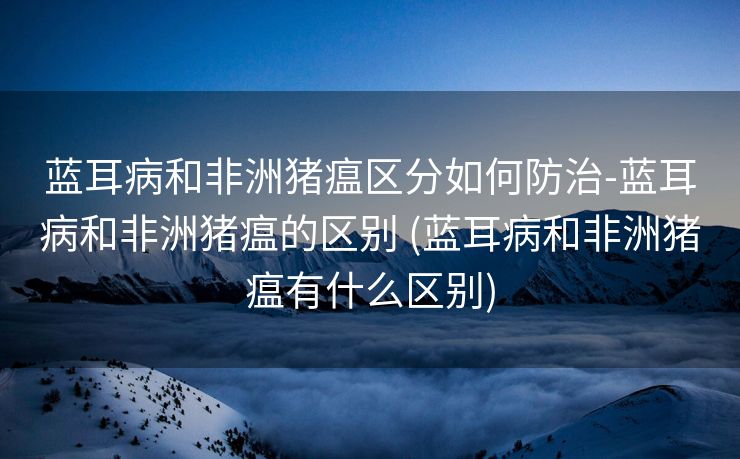 蓝耳病和非洲猪瘟区分如何防治-蓝耳病和非洲猪瘟的区别 (蓝耳病和非洲猪瘟有什么区别)