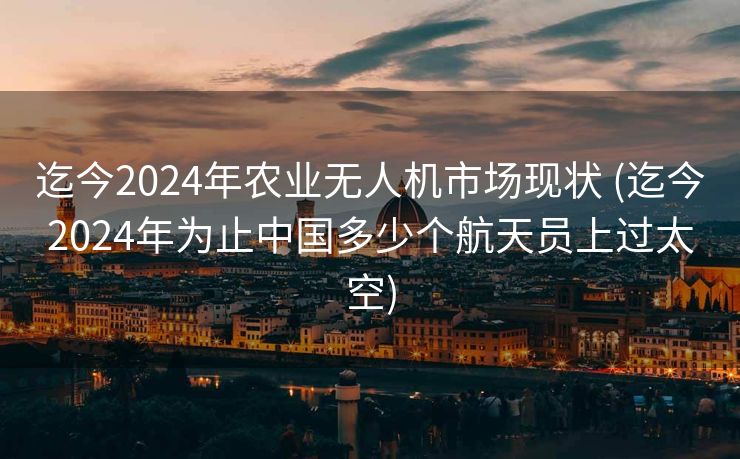 迄今2024年农业无人机市场现状 (迄今2024年为止中国多少个航天员上过太空)