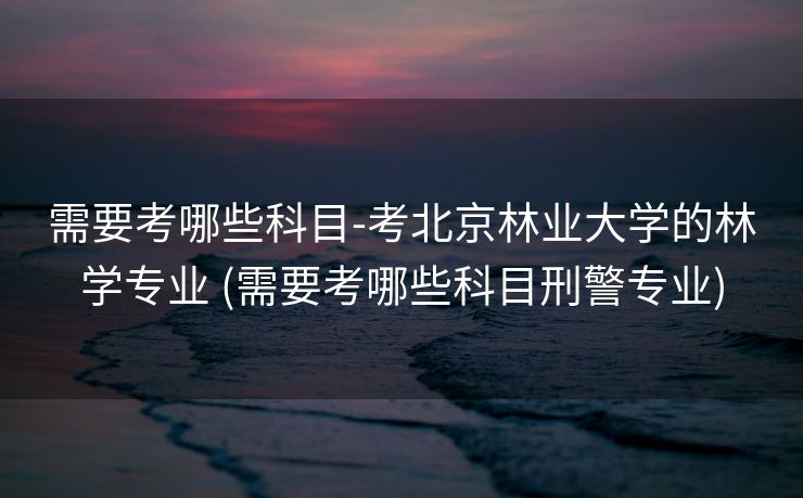 需要考哪些科目-考北京林业大学的林学专业 (需要考哪些科目刑警专业)