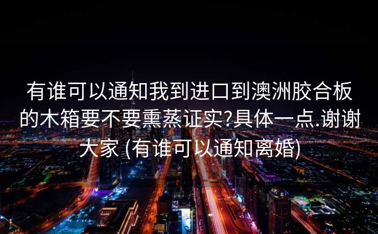 有谁可以通知我到进口到澳洲胶合板的木箱要不要熏蒸证实?具体一点.谢谢大家 (有谁可以通知离婚)