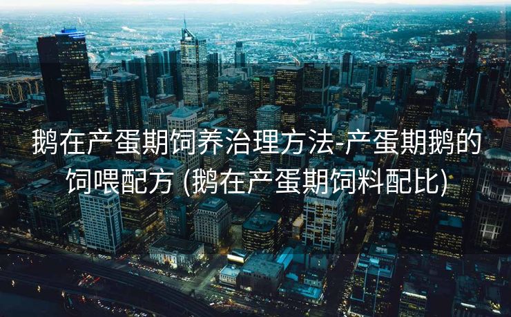 鹅在产蛋期饲养治理方法-产蛋期鹅的饲喂配方 (鹅在产蛋期饲料配比)