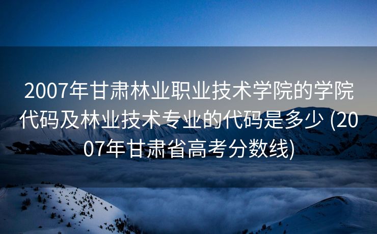 2007年甘肃林业职业技术学院的学院代码及林业技术专业的代码是多少 (2007年甘肃省高考分数线)