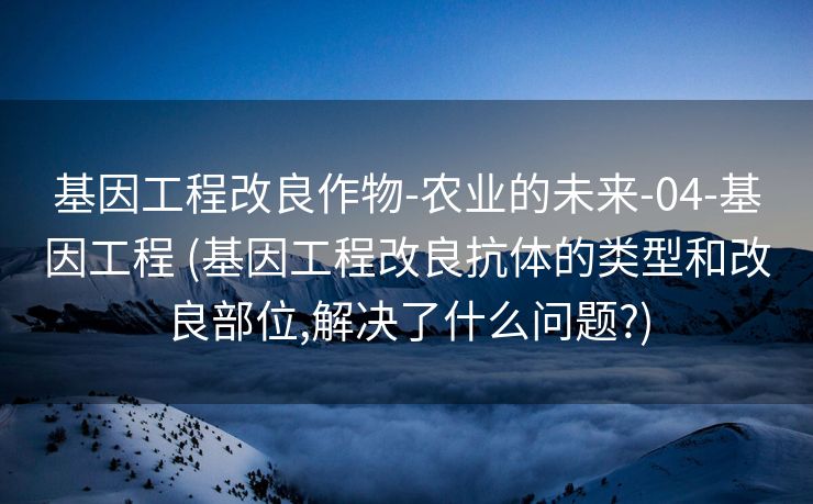 基因工程改良作物-农业的未来-04-基因工程 (基因工程改良抗体的类型和改良部位,解决了什么问题?)