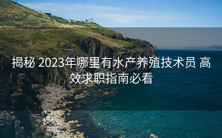 揭秘 2023年哪里有水产养殖技术员 高效求职指南必看