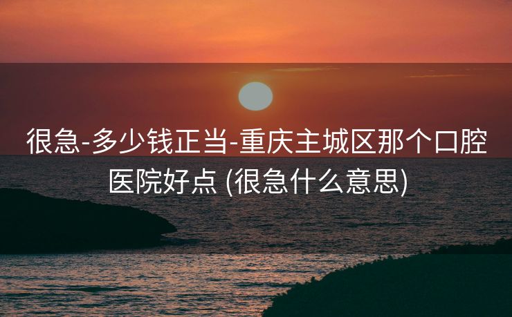 很急-多少钱正当-重庆主城区那个口腔医院好点 (很急什么意思)
