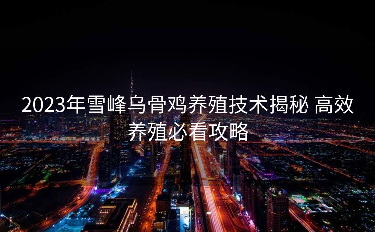 2023年雪峰乌骨鸡养殖技术揭秘 高效养殖必看攻略