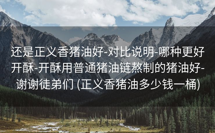 还是正义香猪油好-对比说明-哪种更好开酥-开酥用普通猪油链熬制的猪油好-谢谢徒弟们 (正义香猪油多少钱一桶)