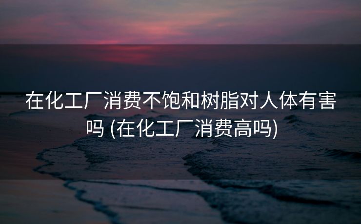 在化工厂消费不饱和树脂对人体有害吗 (在化工厂消费高吗)