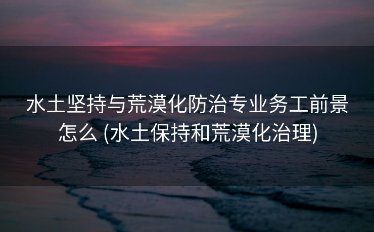 水土坚持与荒漠化防治专业务工前景怎么 (水土保持和荒漠化治理)