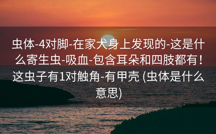 虫体-4对脚-在家犬身上发现的-这是什么寄生虫-吸血-包含耳朵和四肢都有！这虫子有1对触角-有甲壳 (虫体是什么意思)