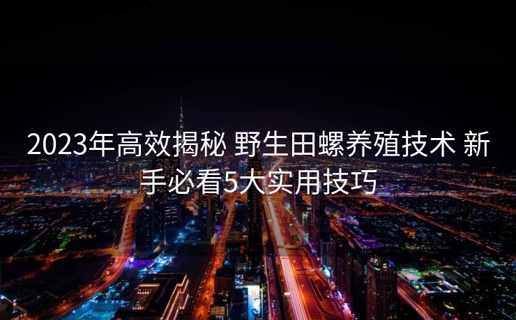2023年高效揭秘 野生田螺养殖技术 新手必看5大实用技巧