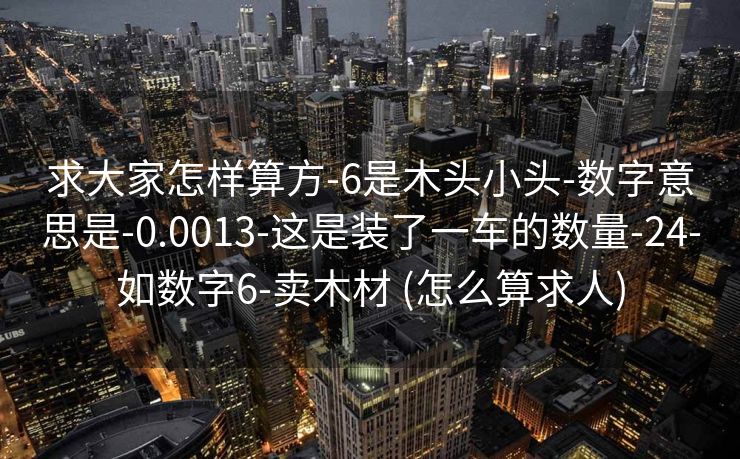 求大家怎样算方-6是木头小头-数字意思是-0.0013-这是装了一车的数量-24-如数字6-卖木材 (怎么算求人)