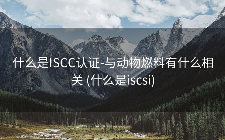 什么是ISCC认证-与动物燃料有什么相关 (什么是iscsi)
