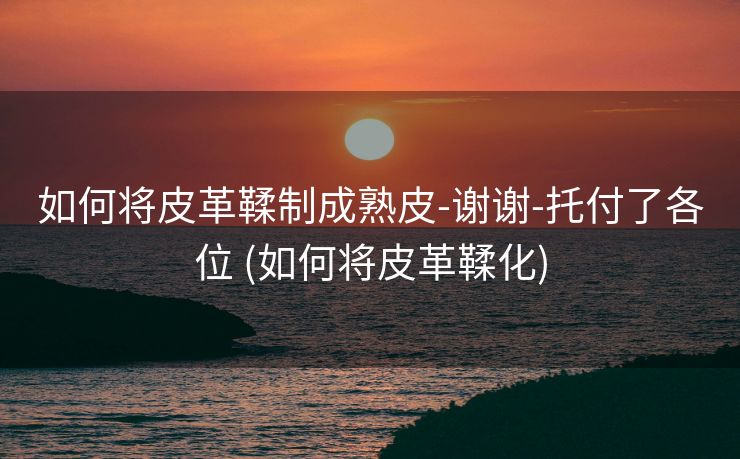 如何将皮革鞣制成熟皮-谢谢-托付了各位 (如何将皮革鞣化)