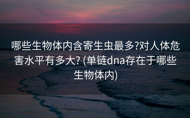 哪些生物体内含寄生虫最多?对人体危害水平有多大? (单链dna存在于哪些生物体内)