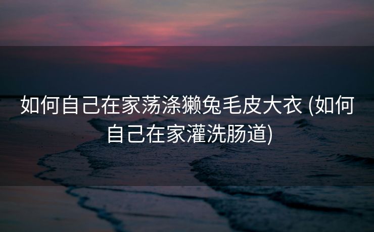 如何自己在家荡涤獭兔毛皮大衣 (如何自己在家灌洗肠道)