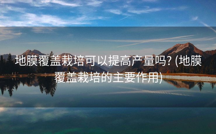 地膜覆盖栽培可以提高产量吗? (地膜覆盖栽培的主要作用)