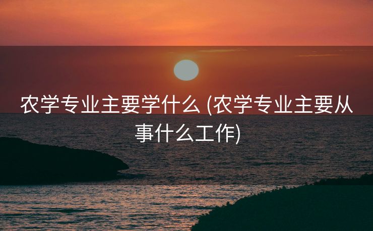 农学专业主要学什么 (农学专业主要从事什么工作)