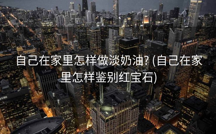 自己在家里怎样做淡奶油? (自己在家里怎样鉴别红宝石)