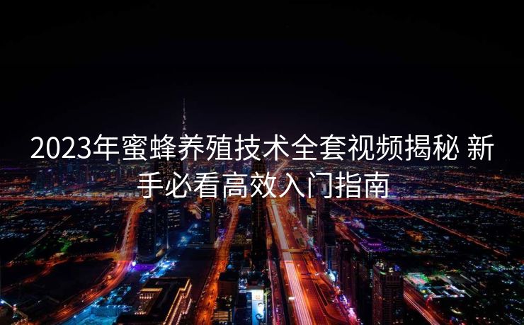 2023年蜜蜂养殖技术全套视频揭秘 新手必看高效入门指南