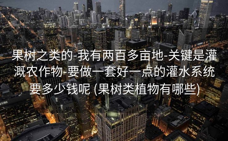果树之类的-我有两百多亩地-关键是灌溉农作物-要做一套好一点的灌水系统要多少钱呢 (果树类植物有哪些)