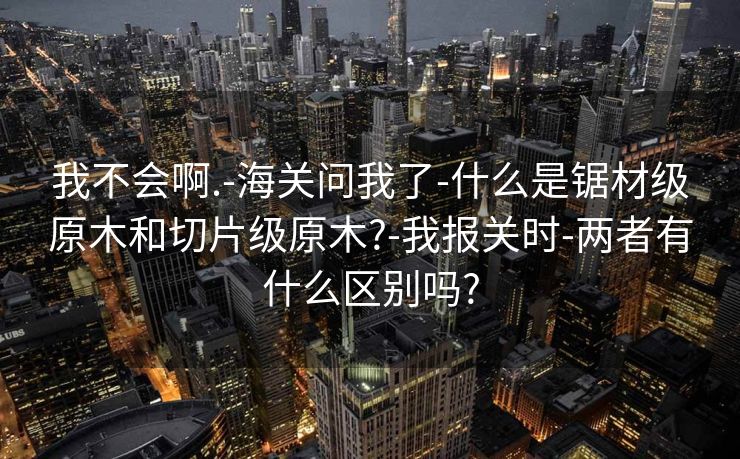 我不会啊.-海关问我了-什么是锯材级原木和切片级原木?-我报关时-两者有什么区别吗?