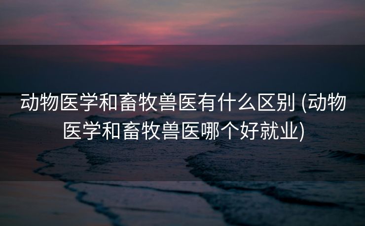 动物医学和畜牧兽医有什么区别 (动物医学和畜牧兽医哪个好就业)