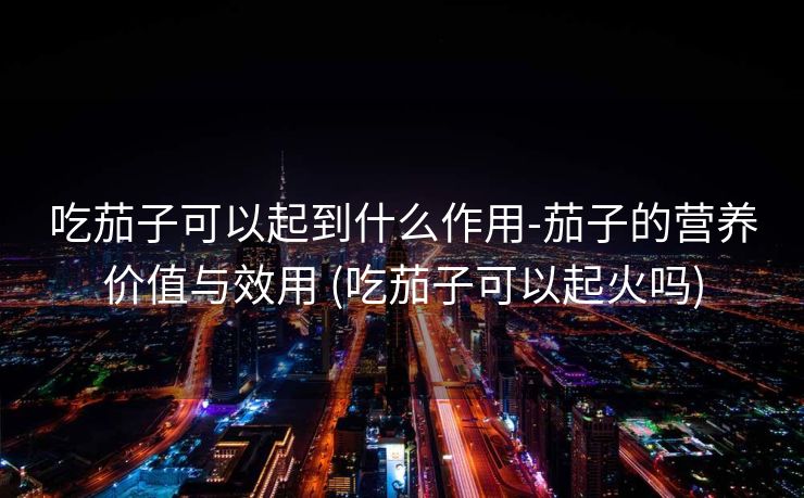 吃茄子可以起到什么作用-茄子的营养价值与效用 (吃茄子可以起火吗)