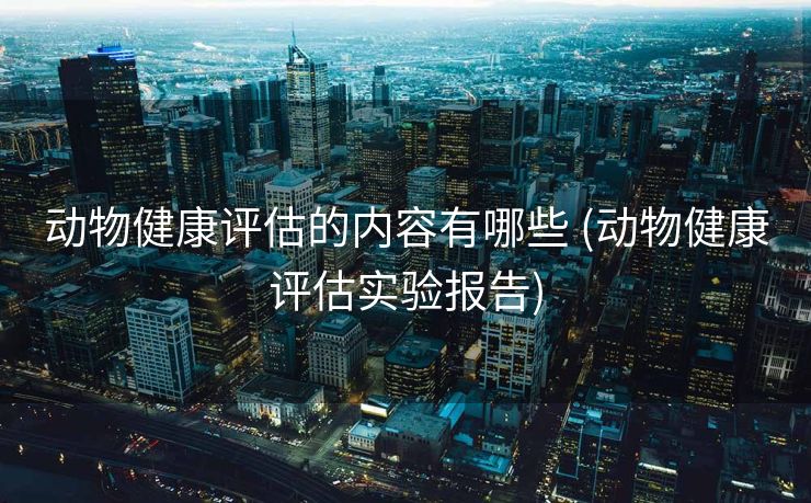 动物健康评估的内容有哪些 (动物健康评估实验报告)