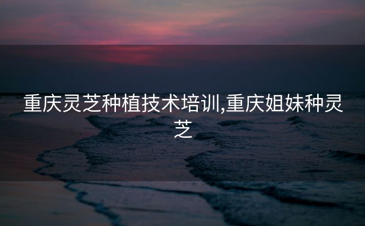 重庆灵芝种植技术培训,重庆姐妹种灵芝 重庆灵芝种植技术培训,重庆姐妹种灵芝