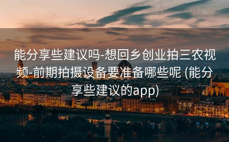 能分享些建议吗-想回乡创业拍三农视频-前期拍摄设备要准备哪些呢 (能分享些建议的app)