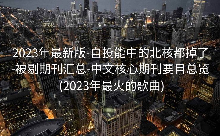 2023年最新版-自投能中的北核都掉了-被剔期刊汇总-中文核心期刊要目总览 (2023年最火的歌曲)