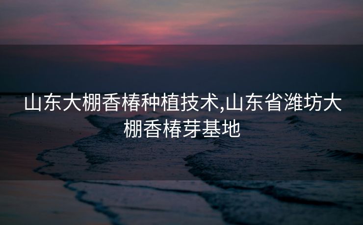 山东大棚香椿种植技术,山东省潍坊大棚香椿芽基地