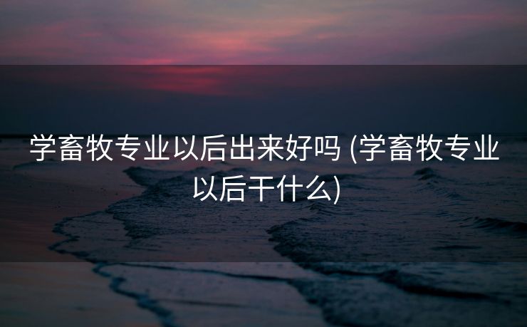 学畜牧专业以后出来好吗 (学畜牧专业以后干什么)